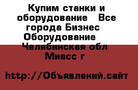 Купим станки и оборудование - Все города Бизнес » Оборудование   . Челябинская обл.,Миасс г.